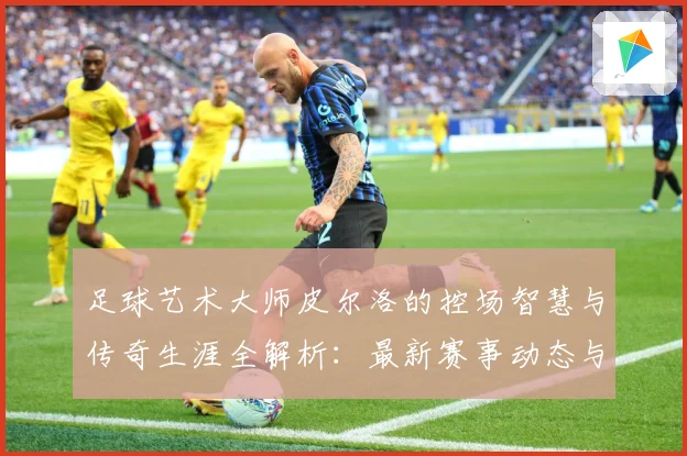 足球艺术大师皮尔洛的控场智慧与传奇生涯全解析：最新赛事动态与深度分析