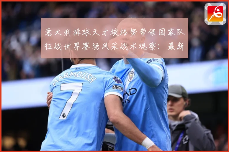 意大利排球天才埃格努带领国家队征战世界赛场风采战术观察：最新赛事动态与深度分析