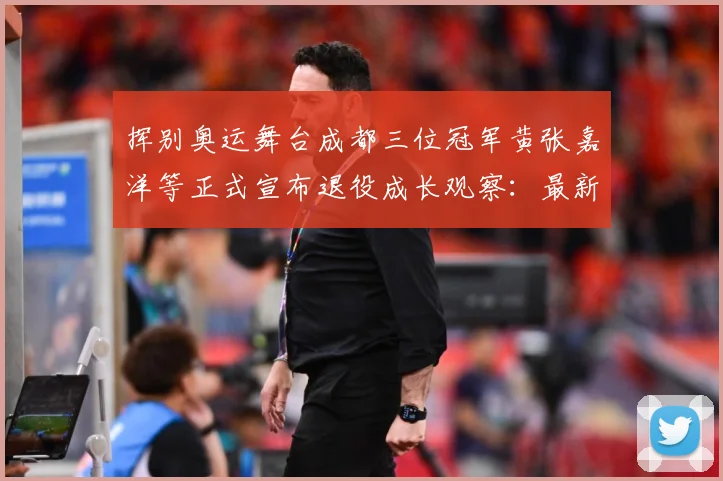 挥别奥运舞台成都三位冠军黄张嘉洋等正式宣布退役成长观察：最新赛事动态与深度分析