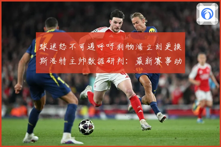 球迷怒不可遏呼吁利物浦立刻更换斯洛特主帅数据研判：最新赛事动态与深度分析