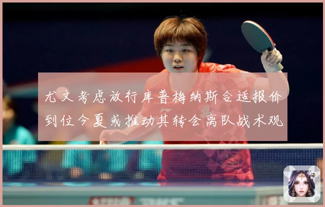 尤文考虑放行库普梅纳斯合适报价到位今夏或推动其转会离队战术观察：最新赛事动态与深度分析