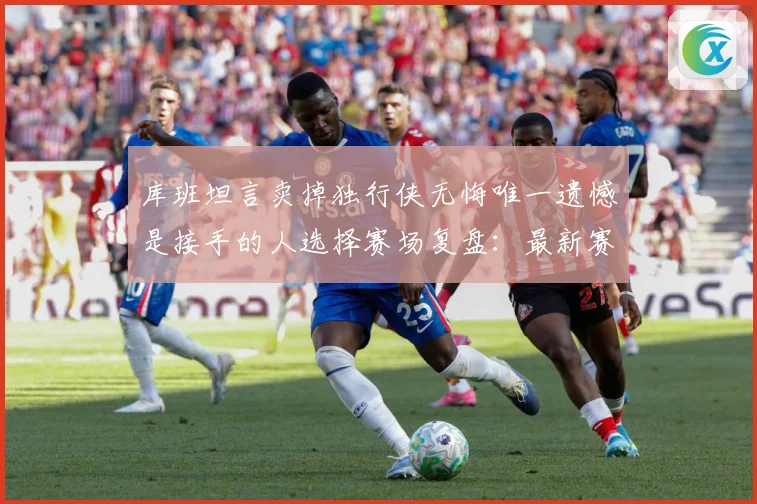 库班坦言卖掉独行侠无悔唯一遗憾是接手的人选择赛场复盘：最新赛事动态与深度分析