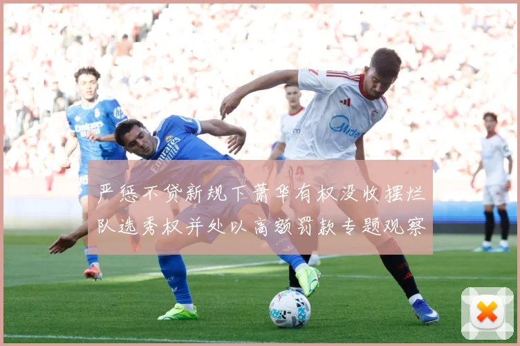 严惩不贷新规下萧华有权没收摆烂队选秀权并处以高额罚款专题观察：最新赛事动态与深度分析