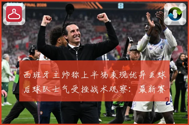 西班牙主帅称上半场表现优异丢球后球队士气受挫战术观察：最新赛事动态与深度分析