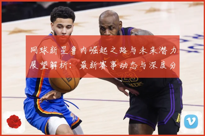 网球新星鲁内崛起之路与未来潜力展望解析：最新赛事动态与深度分析