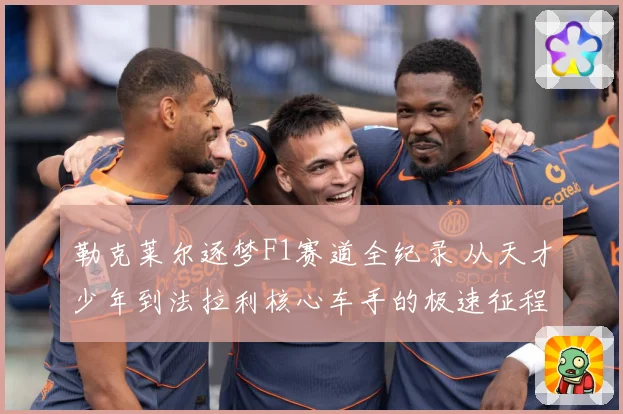 勒克莱尔逐梦F1赛道全纪录 从天才少年到法拉利核心车手的极速征程：最新赛事动态与深度分析