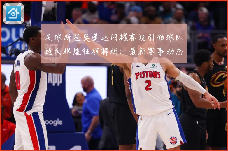 足球新星奥蓬达闪耀赛场引领球队迈向辉煌征程解析：最新赛事动态与深度分析