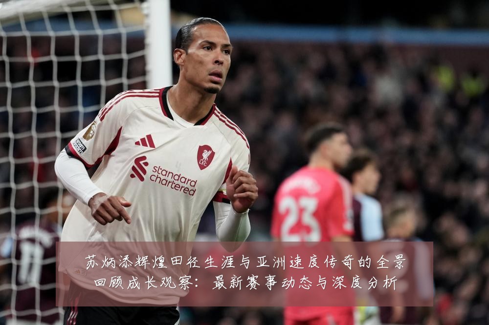 苏炳添辉煌田径生涯与亚洲速度传奇的全景回顾成长观察：最新赛事动态与深度分析