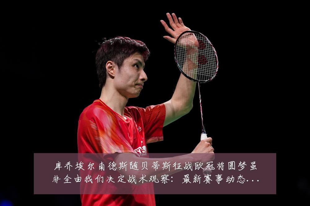 库乔埃尔南德斯随贝蒂斯征战欧冠将圆梦虽非全由我们决定战术观察：最新赛事动态与深度分析