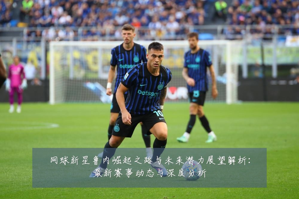 网球新星鲁内崛起之路与未来潜力展望解析：最新赛事动态与深度分析