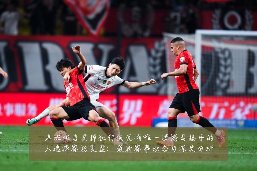库班坦言卖掉独行侠无悔唯一遗憾是接手的人选择赛场复盘：最新赛事动态与深度分析